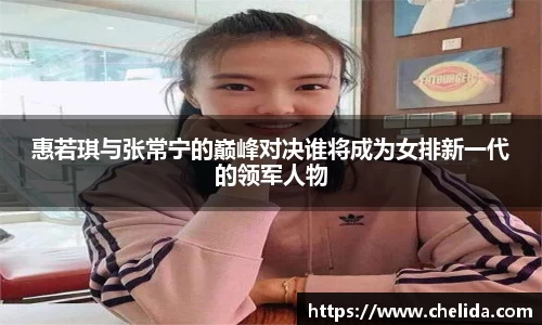 惠若琪与张常宁的巅峰对决谁将成为女排新一代的领军人物